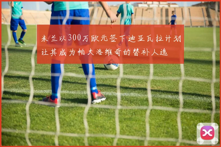 米兰以300万欧元签下迪亚瓦拉计划让其成为帕夫洛维奇的替补人选
